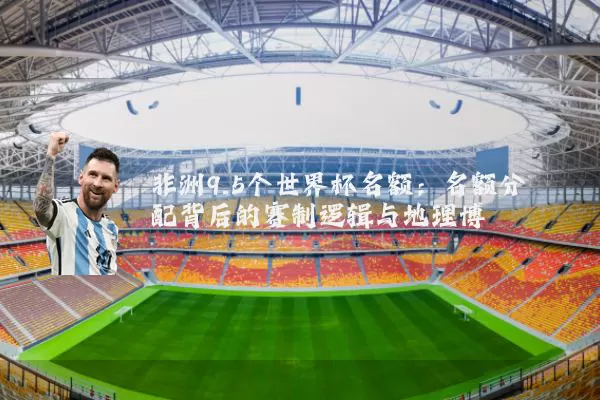 非洲9.5个世界杯名额:名额分配背后的赛制逻辑与地理博弈